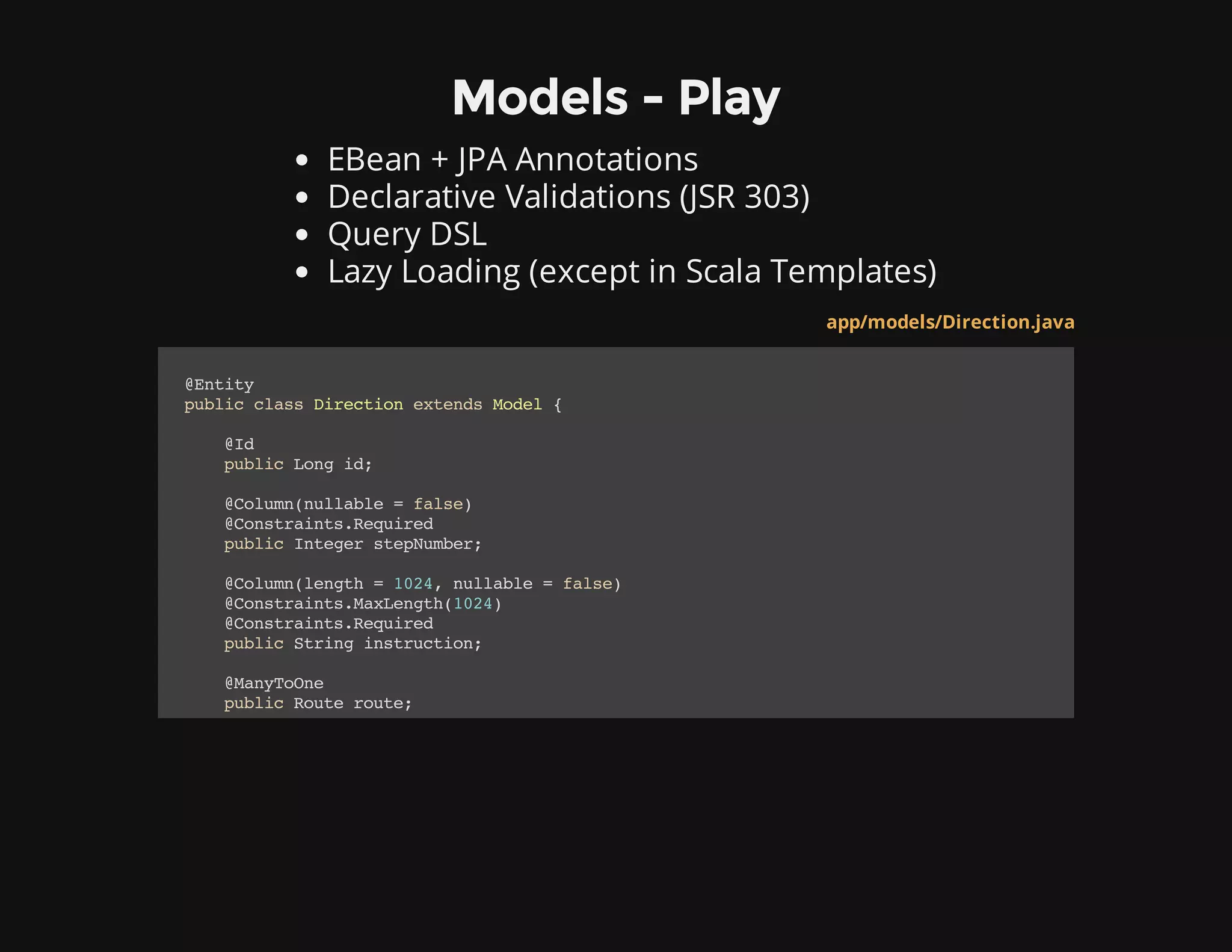 Models - Play
EBean + JPA Annotations
Declarative Validations (JSR 303)
Query DSL
Lazy Loading (except in Scala Templates)
app/models/Direction.java
@Entity
publicclassDirectionextendsModel{
@Id
publicLongid;
@Column(nullable=false)
@Constraints.Required
publicIntegerstepNumber;
@Column(length=1024,nullable=false)
@Constraints.MaxLength(1024)
@Constraints.Required
publicStringinstruction;
@ManyToOne
publicRouteroute;
 