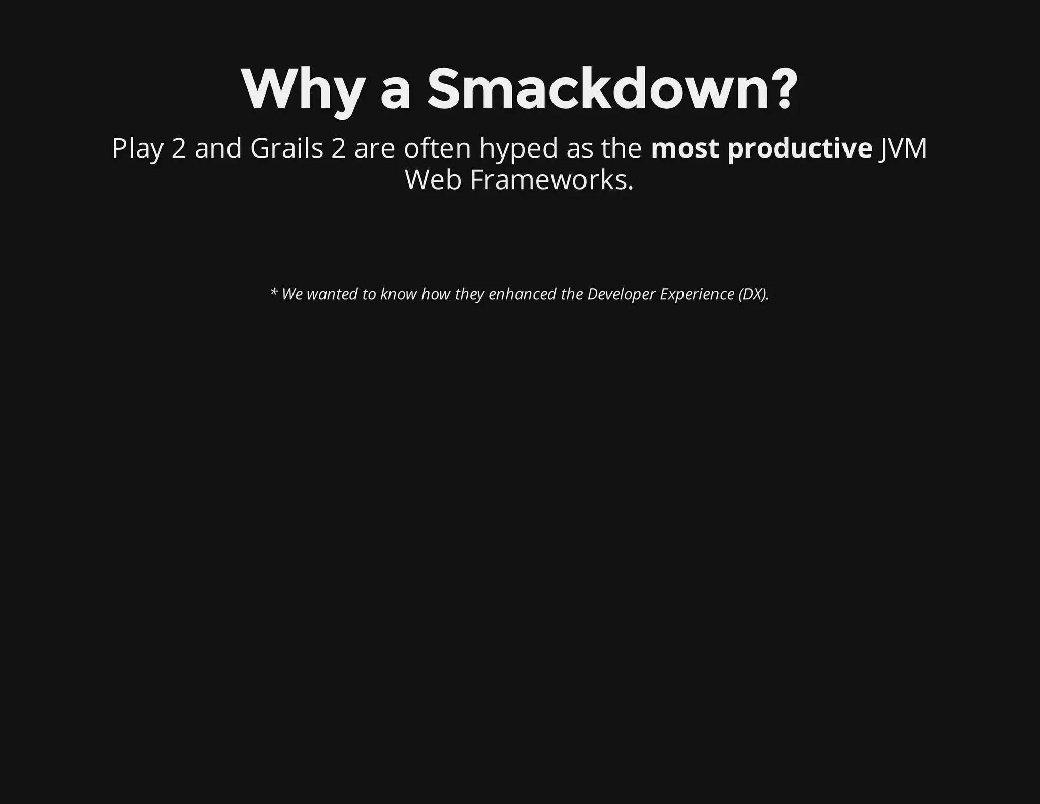 Why a Smackdown?
Play 2 and Grails 2 are often hyped as the most productive JVM
Web Frameworks.
* We wanted to know how they enhanced the Developer Experience (DX).
 