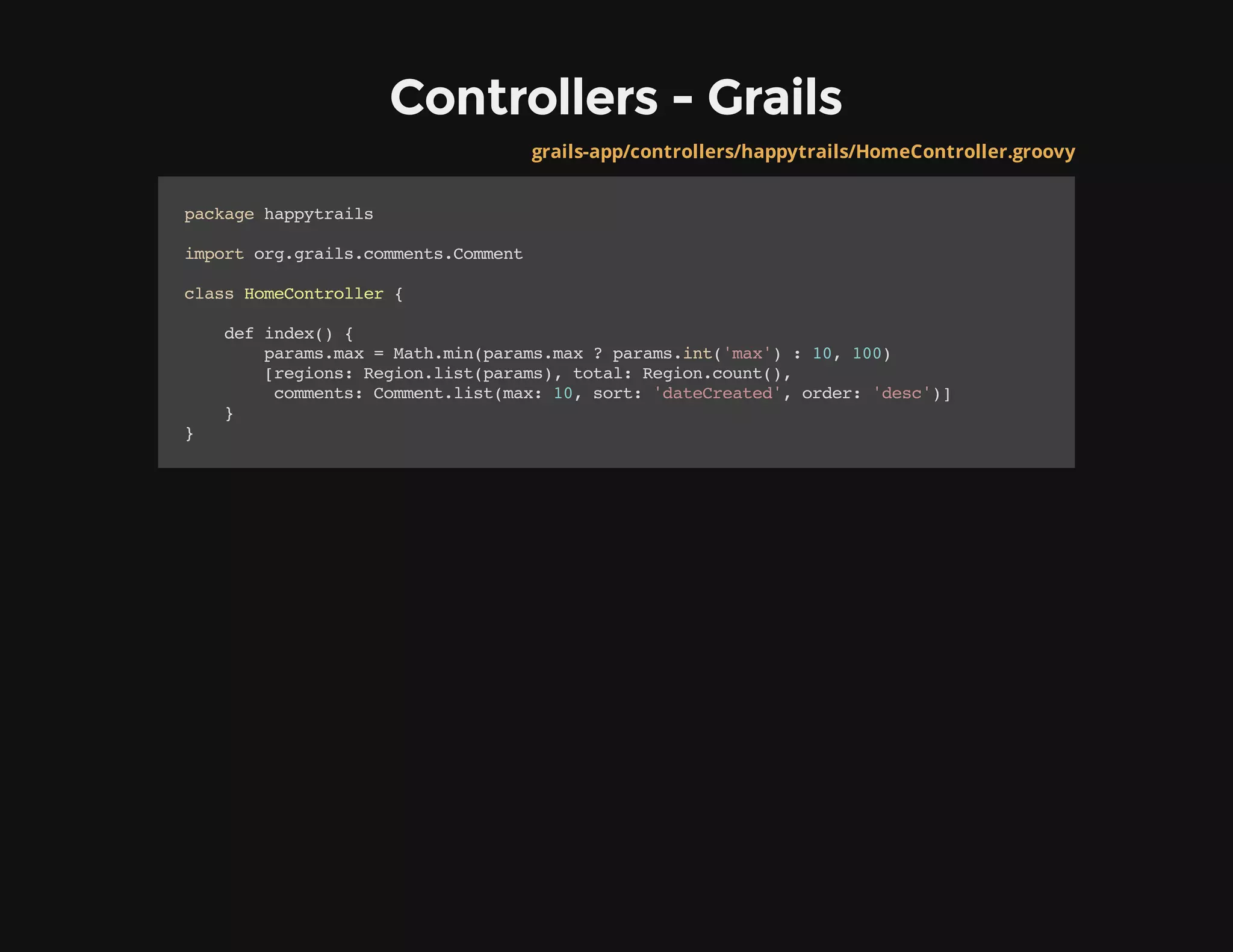 Controllers - Grails
grails-app/controllers/happytrails/HomeController.groovy
packagehappytrails
importorg.grails.comments.Comment
classHomeController{
defindex(){
params.max=Math.min(params.max?params.int('max'):10,100)
[regions:Region.list(params),total:Region.count(),
comments:Comment.list(max:10,sort:'dateCreated',order:'desc')]
}
}
 
