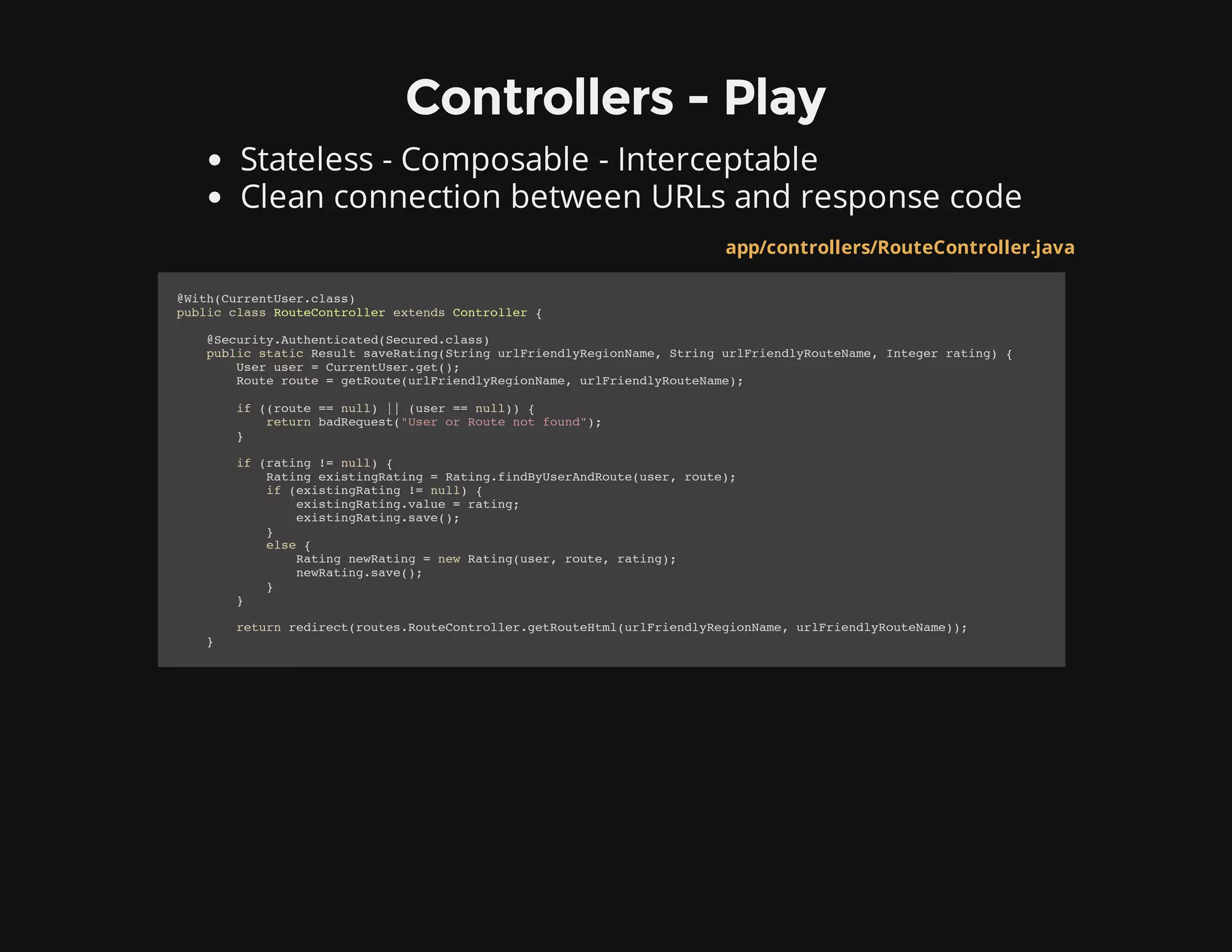 Controllers - Play
Stateless - Composable - Interceptable
Clean connection between URLs and response code
app/controllers/RouteController.java
@With(CurrentUser.class)
public class RouteController extends Controller {
@Security.Authenticated(Secured.class)
public static Result saveRating(String urlFriendlyRegionName, String urlFriendlyRouteName, Integer rating) {
User user = CurrentUser.get();
Route route = getRoute(urlFriendlyRegionName, urlFriendlyRouteName);
if ((route == null) || (user == null)) {
return badRequest("User or Route not found");
}
if (rating != null) {
Rating existingRating = Rating.findByUserAndRoute(user, route);
if (existingRating != null) {
existingRating.value = rating;
existingRating.save();
}
else {
Rating newRating = new Rating(user, route, rating);
newRating.save();
}
}
return redirect(routes.RouteController.getRouteHtml(urlFriendlyRegionName, urlFriendlyRouteName));
}
 