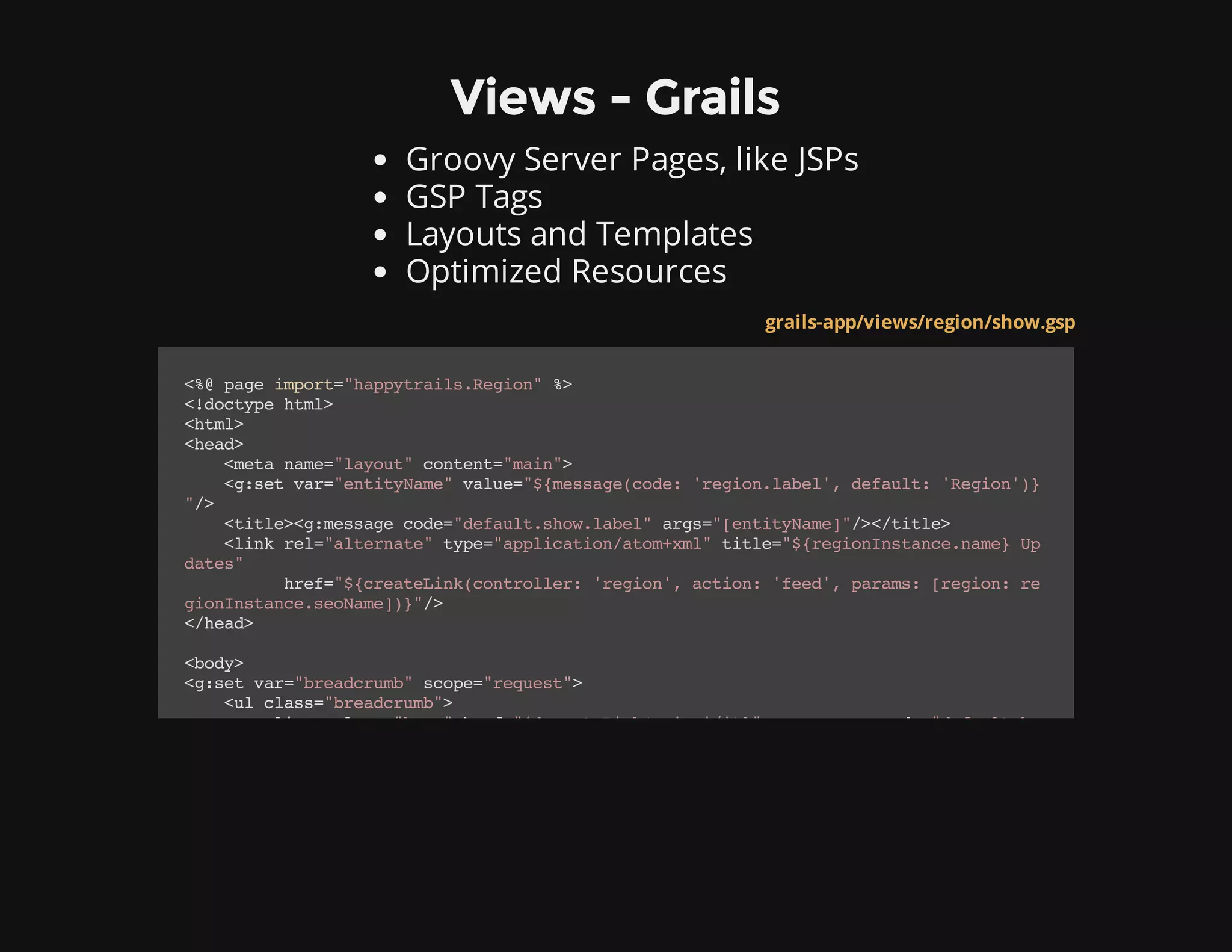 Views - Grails
Groovy Server Pages, like JSPs
GSP Tags
Layouts and Templates
Optimized Resources
grails-app/views/region/show.gsp
<%@pageimport="happytrails.Region"%>
<!doctypehtml>
<html>
<head>
<metaname="layout"content="main">
<g:setvar="entityName"value="${message(code:'region.label',default:'Region')}
"/>
<title><g:messagecode="default.show.label"args="[entityName]"/></title>
<linkrel="alternate"type="application/atom+xml"title="${regionInstance.name}Up
dates"
href="${createLink(controller:'region',action:'feed',params:[region:re
gionInstance.seoName])}"/>
</head>
<body>
<g:setvar="breadcrumb"scope="request">
<ulclass="breadcrumb">
<li><aclass="home"href="${createLink(uri:'/')}"><g:messagecode="default.ho
 