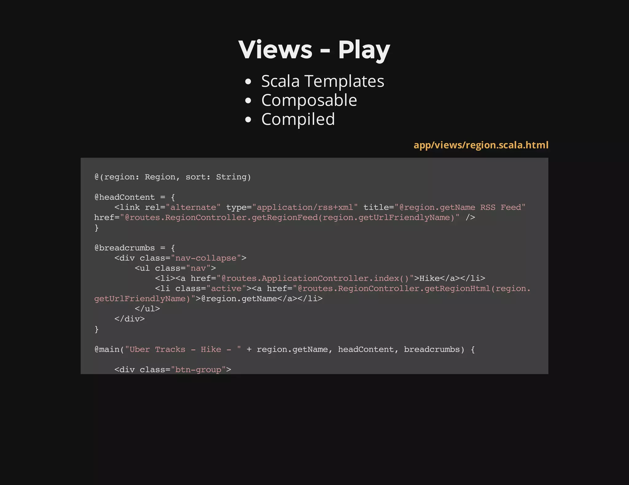 Views - Play
Scala Templates
Composable
Compiled
app/views/region.scala.html
@(region:Region,sort:String)
@headContent={
<linkrel="alternate"type="application/rss+xml"title="@region.getNameRSSFeed"
href="@routes.RegionController.getRegionFeed(region.getUrlFriendlyName)"/>
}
@breadcrumbs={
<divclass="nav-collapse">
<ulclass="nav">
<li><ahref="@routes.ApplicationController.index()">Hike</a></li>
<liclass="active"><ahref="@routes.RegionController.getRegionHtml(region.
getUrlFriendlyName)">@region.getName</a></li>
</ul>
</div>
}
@main("UberTracks-Hike-"+region.getName,headContent,breadcrumbs){
<divclass="btn-group">
 