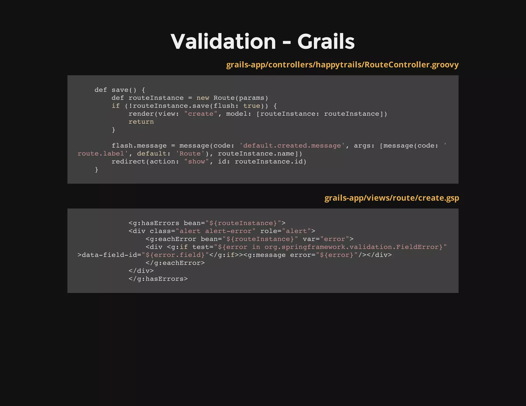 Validation - Grails
grails-app/controllers/happytrails/RouteController.groovy
def save() {
def routeInstance = new Route(params)
if (!routeInstance.save(flush: true)) {
render(view: "create", model: [routeInstance: routeInstance])
return
}
flash.message = message(code: 'default.created.message', args: [message(code: '
route.label', default: 'Route'), routeInstance.name])
redirect(action: "show", id: routeInstance.id)
}
grails-app/views/route/create.gsp
<g:hasErrors bean="${routeInstance}">
<div class="alert alert-error" role="alert">
<g:eachError bean="${routeInstance}" var="error">
<div <g:if test="${error in org.springframework.validation.FieldError}"
>data-field-id="${error.field}"</g:if>><g:message error="${error}"/></div>
</g:eachError>
</div>
</g:hasErrors>
 