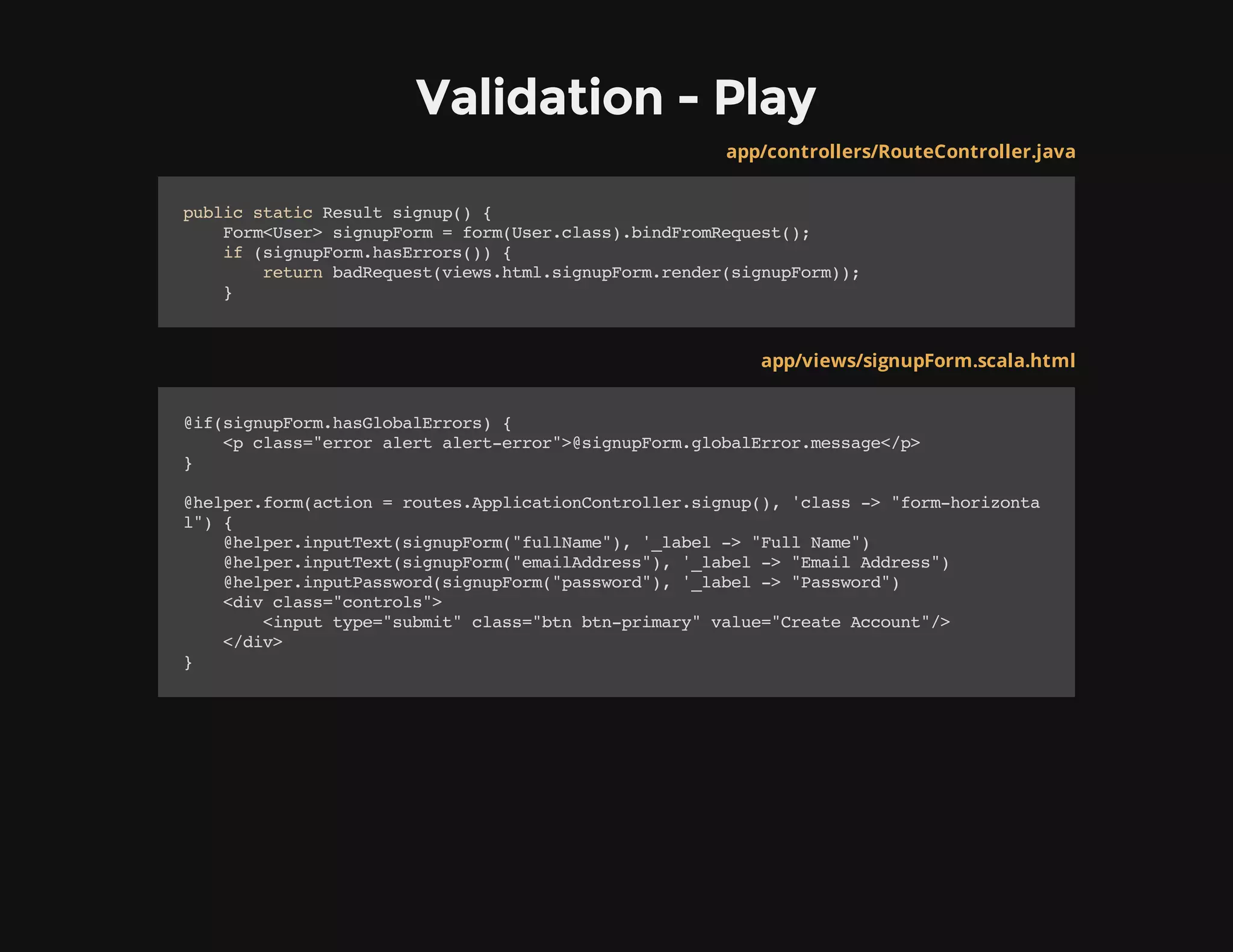 Validation - Play
app/controllers/RouteController.java
publicstaticResultsignup(){
Form<User>signupForm=form(User.class).bindFromRequest();
if(signupForm.hasErrors()){
returnbadRequest(views.html.signupForm.render(signupForm));
}
app/views/signupForm.scala.html
@if(signupForm.hasGlobalErrors){
<pclass="erroralertalert-error">@signupForm.globalError.message</p>
}
@helper.form(action=routes.ApplicationController.signup(),'class->"form-horizonta
l"){
@helper.inputText(signupForm("fullName"),'_label->"FullName")
@helper.inputText(signupForm("emailAddress"),'_label->"EmailAddress")
@helper.inputPassword(signupForm("password"),'_label->"Password")
<divclass="controls">
<inputtype="submit"class="btnbtn-primary"value="CreateAccount"/>
</div>
}
 