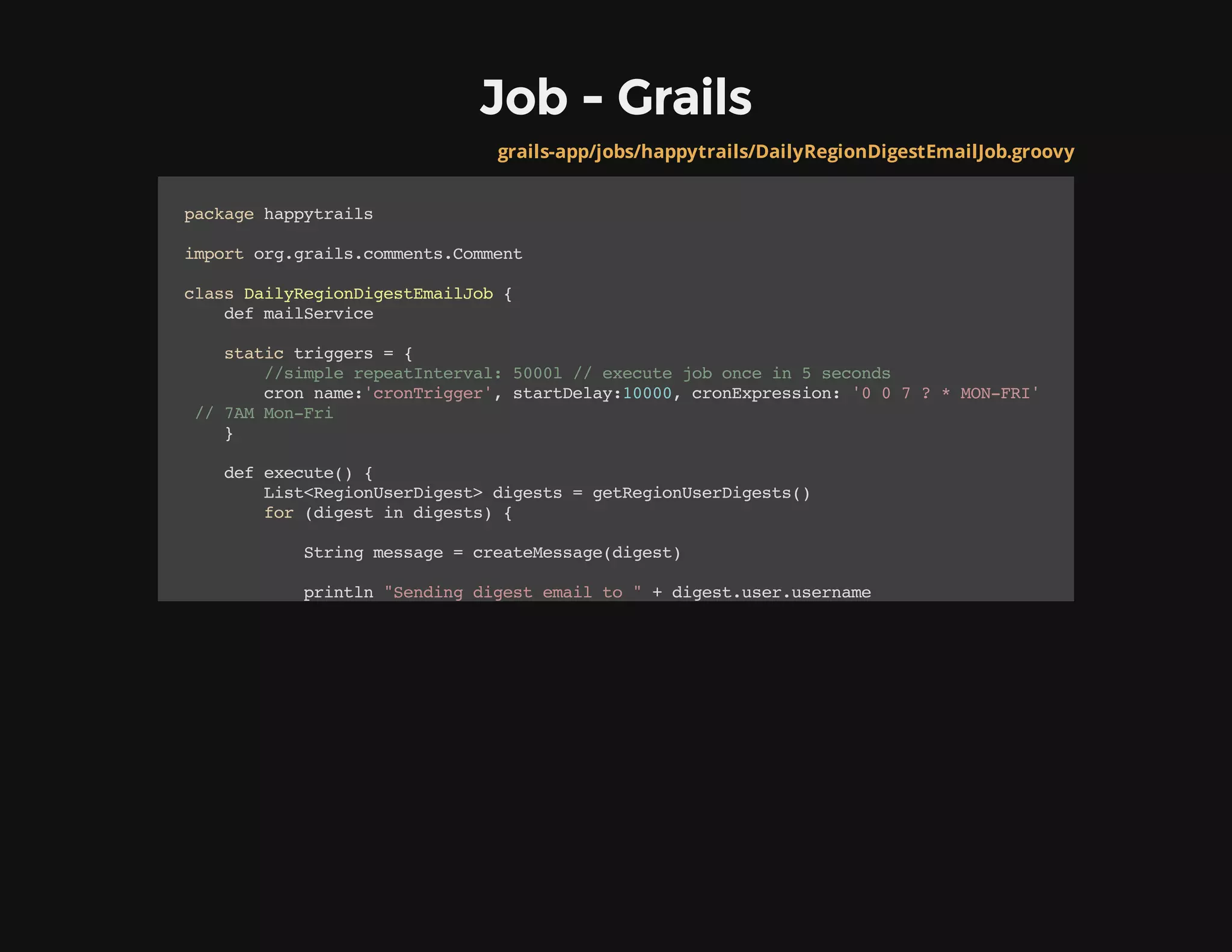 Job - Grails
grails-app/jobs/happytrails/DailyRegionDigestEmailJob.groovy
packagehappytrails
importorg.grails.comments.Comment
classDailyRegionDigestEmailJob{
defmailService
statictriggers={
//simplerepeatInterval:5000l//executejoboncein5seconds
cronname:'cronTrigger',startDelay:10000,cronExpression:'007?*MON-FRI'
//7AMMon-Fri
}
defexecute(){
List<RegionUserDigest>digests=getRegionUserDigests()
for(digestindigests){
Stringmessage=createMessage(digest)
println"Sendingdigestemailto"+digest.user.username
 