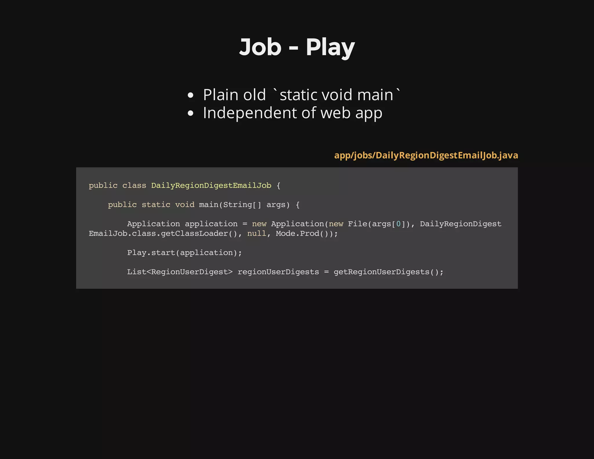 Job - Play
Plain old `static void main`
Independent of web app
app/jobs/DailyRegionDigestEmailJob.java
publicclassDailyRegionDigestEmailJob{
publicstaticvoidmain(String[]args){
Applicationapplication=newApplication(newFile(args[0]),DailyRegionDigest
EmailJob.class.getClassLoader(),null,Mode.Prod());
Play.start(application);
List<RegionUserDigest>regionUserDigests=getRegionUserDigests();
 