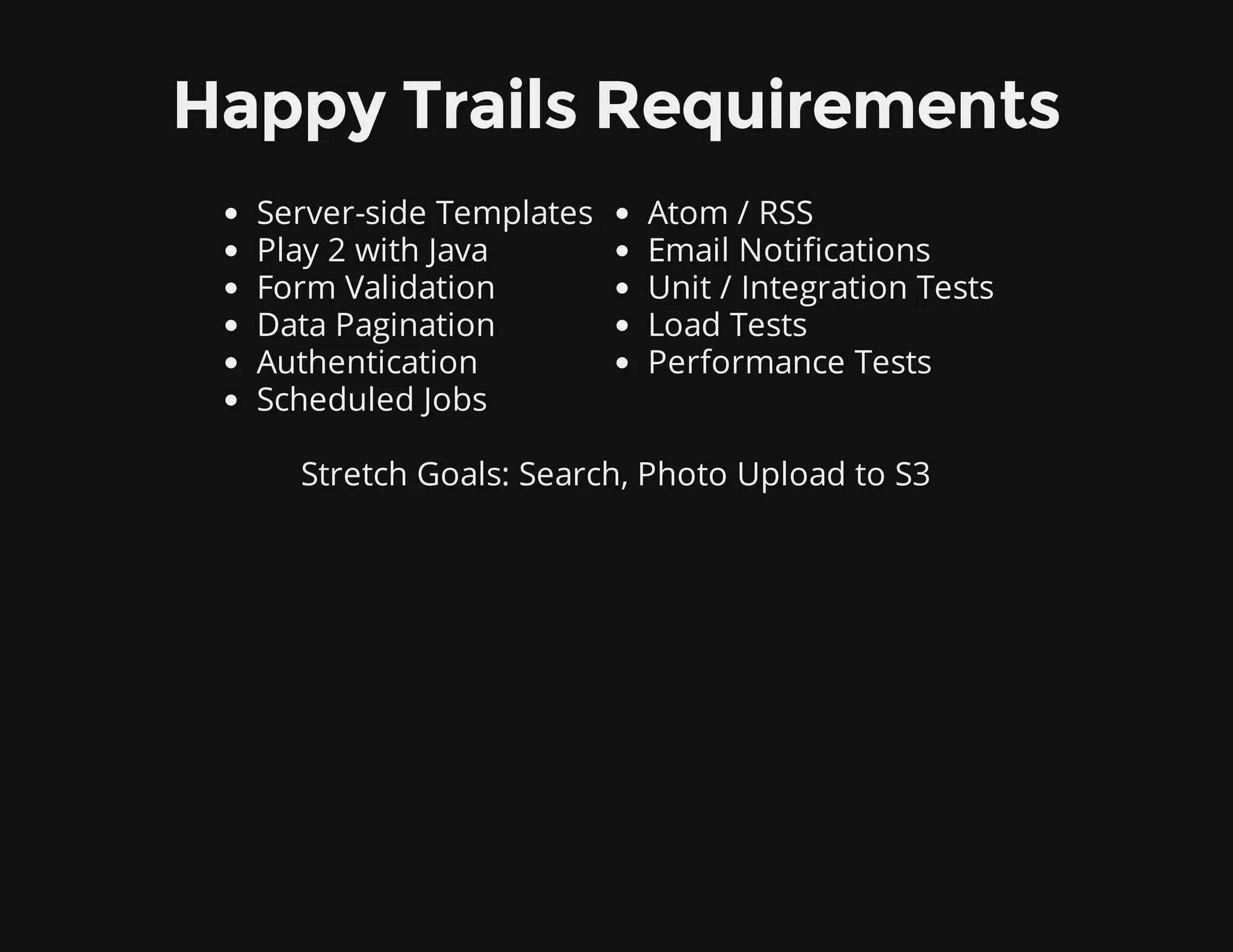 Happy Trails Requirements
Server-side Templates
Play 2 with Java
Form Validation
Data Pagination
Authentication
Scheduled Jobs
Atom / RSS
Email Notifications
Unit / Integration Tests
Load Tests
Performance Tests
Stretch Goals: Search, Photo Upload to S3
 