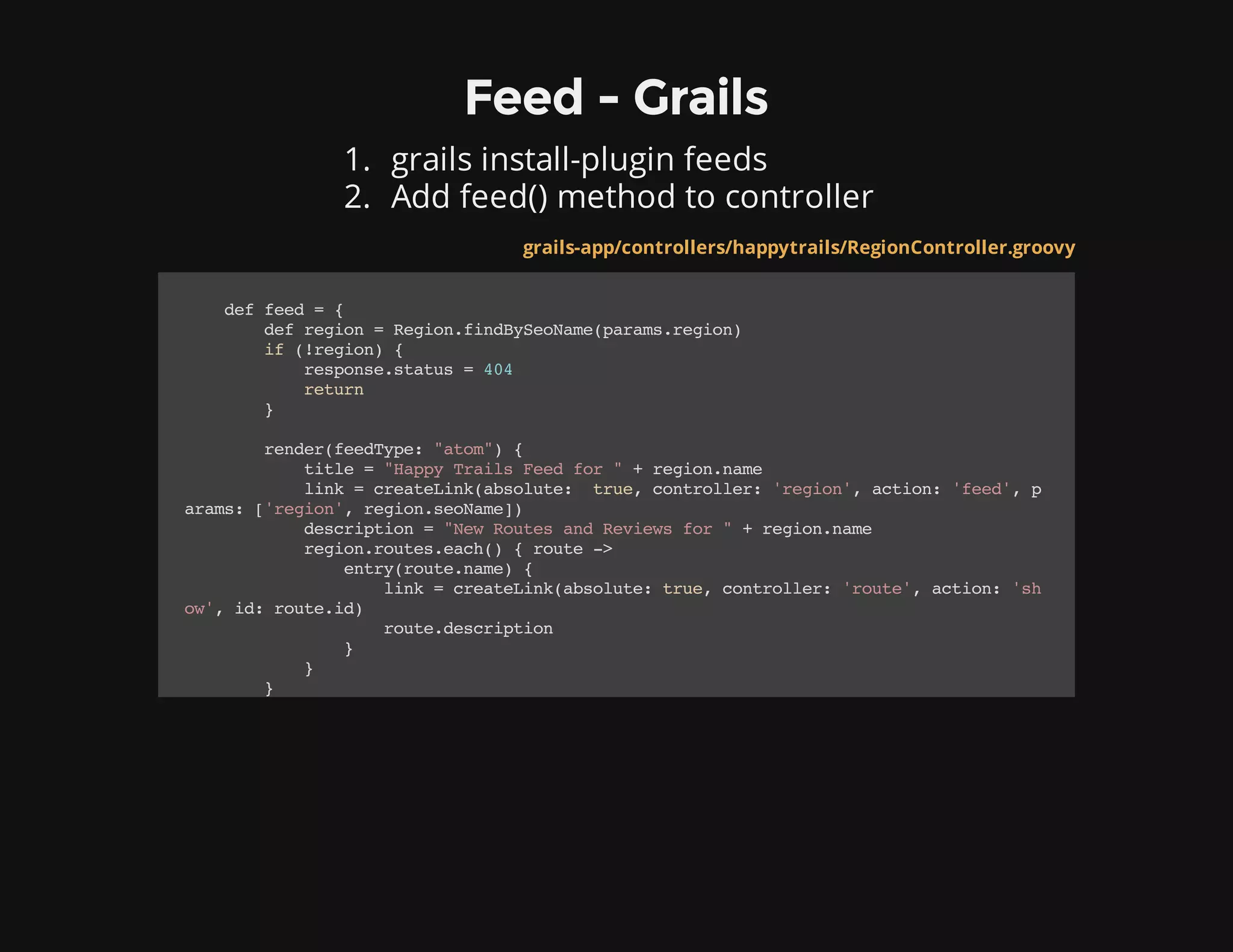 Feed - Grails
1. grails install-plugin feeds
2. Add feed() method to controller
grails-app/controllers/happytrails/RegionController.groovy
deffeed={
defregion=Region.findBySeoName(params.region)
if(!region){
response.status=404
return
}
render(feedType:"atom"){
title="HappyTrailsFeedfor"+region.name
link=createLink(absolute: true,controller:'region',action:'feed',p
arams:['region',region.seoName])
description="NewRoutesandReviewsfor"+region.name
region.routes.each(){route->
entry(route.name){
link=createLink(absolute:true,controller:'route',action:'sh
ow',id:route.id)
route.description
}
}
}
 