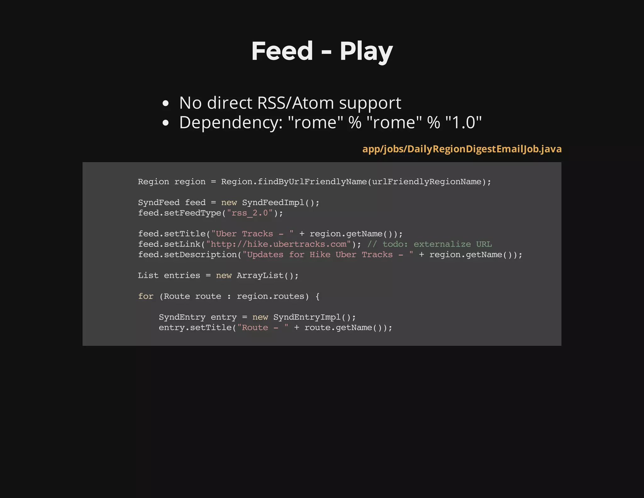 Feed - Play
No direct RSS/Atom support
Dependency: "rome" % "rome" % "1.0"
app/jobs/DailyRegionDigestEmailJob.java
Regionregion=Region.findByUrlFriendlyName(urlFriendlyRegionName);
SyndFeedfeed=newSyndFeedImpl();
feed.setFeedType("rss_2.0");
feed.setTitle("UberTracks-"+region.getName());
feed.setLink("http://hike.ubertracks.com");//todo:externalizeURL
feed.setDescription("UpdatesforHikeUberTracks-"+region.getName());
Listentries=newArrayList();
for(Routeroute:region.routes){
SyndEntryentry=newSyndEntryImpl();
entry.setTitle("Route-"+route.getName());
 