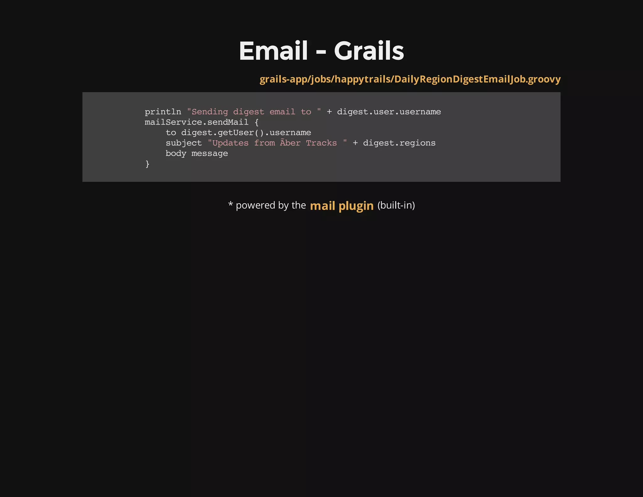 Email - Grails
* powered by the (built-in)
grails-app/jobs/happytrails/DailyRegionDigestEmailJob.groovy
println"Sendingdigestemailto"+digest.user.username
mailService.sendMail{
todigest.getUser().username
subject"UpdatesfromÃ​berTracks"+digest.regions
bodymessage
}
mail plugin
 