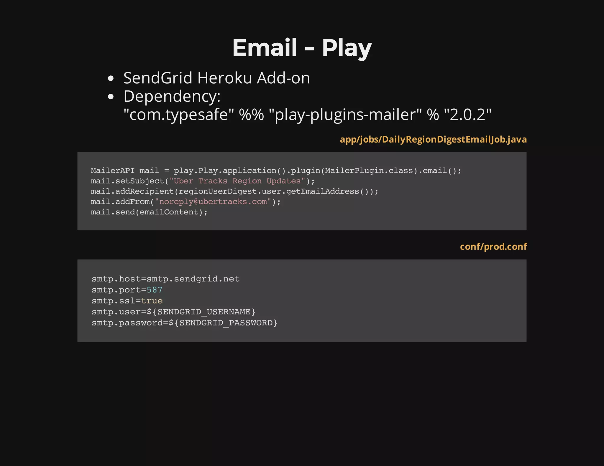 Email - Play
SendGrid Heroku Add-on
Dependency:
"com.typesafe" %% "play-plugins-mailer" % "2.0.2"
app/jobs/DailyRegionDigestEmailJob.java
MailerAPImail=play.Play.application().plugin(MailerPlugin.class).email();
mail.setSubject("UberTracksRegionUpdates");
mail.addRecipient(regionUserDigest.user.getEmailAddress());
mail.addFrom("noreply@ubertracks.com");
mail.send(emailContent);
conf/prod.conf
smtp.host=smtp.sendgrid.net
smtp.port=587
smtp.ssl=true
smtp.user=${SENDGRID_USERNAME}
smtp.password=${SENDGRID_PASSWORD}
 