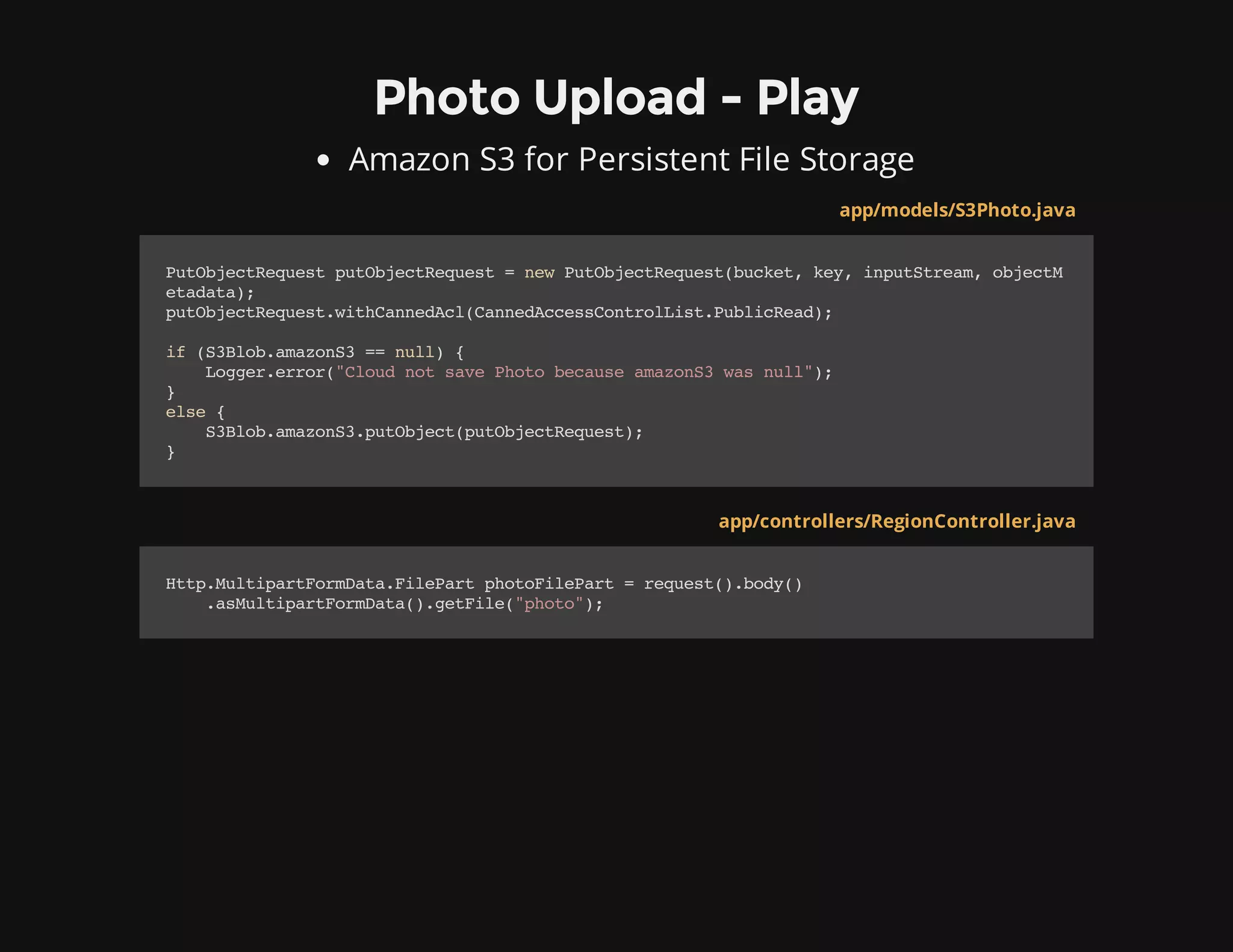 Photo Upload - Play
Amazon S3 for Persistent File Storage
app/models/S3Photo.java
PutObjectRequestputObjectRequest=newPutObjectRequest(bucket,key,inputStream,objectM
etadata);
putObjectRequest.withCannedAcl(CannedAccessControlList.PublicRead);
if(S3Blob.amazonS3==null){
Logger.error("CloudnotsavePhotobecauseamazonS3wasnull");
}
else{
S3Blob.amazonS3.putObject(putObjectRequest);
}
app/controllers/RegionController.java
Http.MultipartFormData.FilePartphotoFilePart=request().body()
.asMultipartFormData().getFile("photo");
 