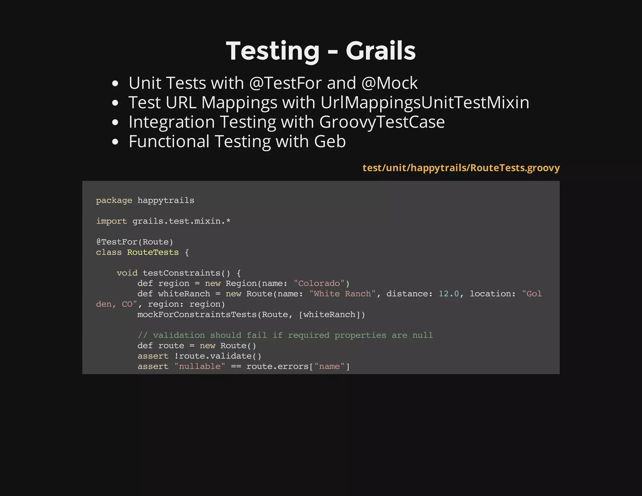 Testing - Grails
Unit Tests with @TestFor and @Mock
Test URL Mappings with UrlMappingsUnitTestMixin
Integration Testing with GroovyTestCase
Functional Testing with Geb
* Grails plugins often aren't in test scope.
test/unit/happytrails/RouteTests.groovy
packagehappytrails
importgrails.test.mixin.*
@TestFor(Route)
classRouteTests{
voidtestConstraints(){
defregion=newRegion(name:"Colorado")
defwhiteRanch=newRoute(name:"WhiteRanch",distance:12.0,location:"Gol
den,CO",region:region)
mockForConstraintsTests(Route,[whiteRanch])
//validationshouldfailifrequiredpropertiesarenull
defroute=newRoute()
assert!route.validate()
assert"nullable"==route.errors["name"]
 