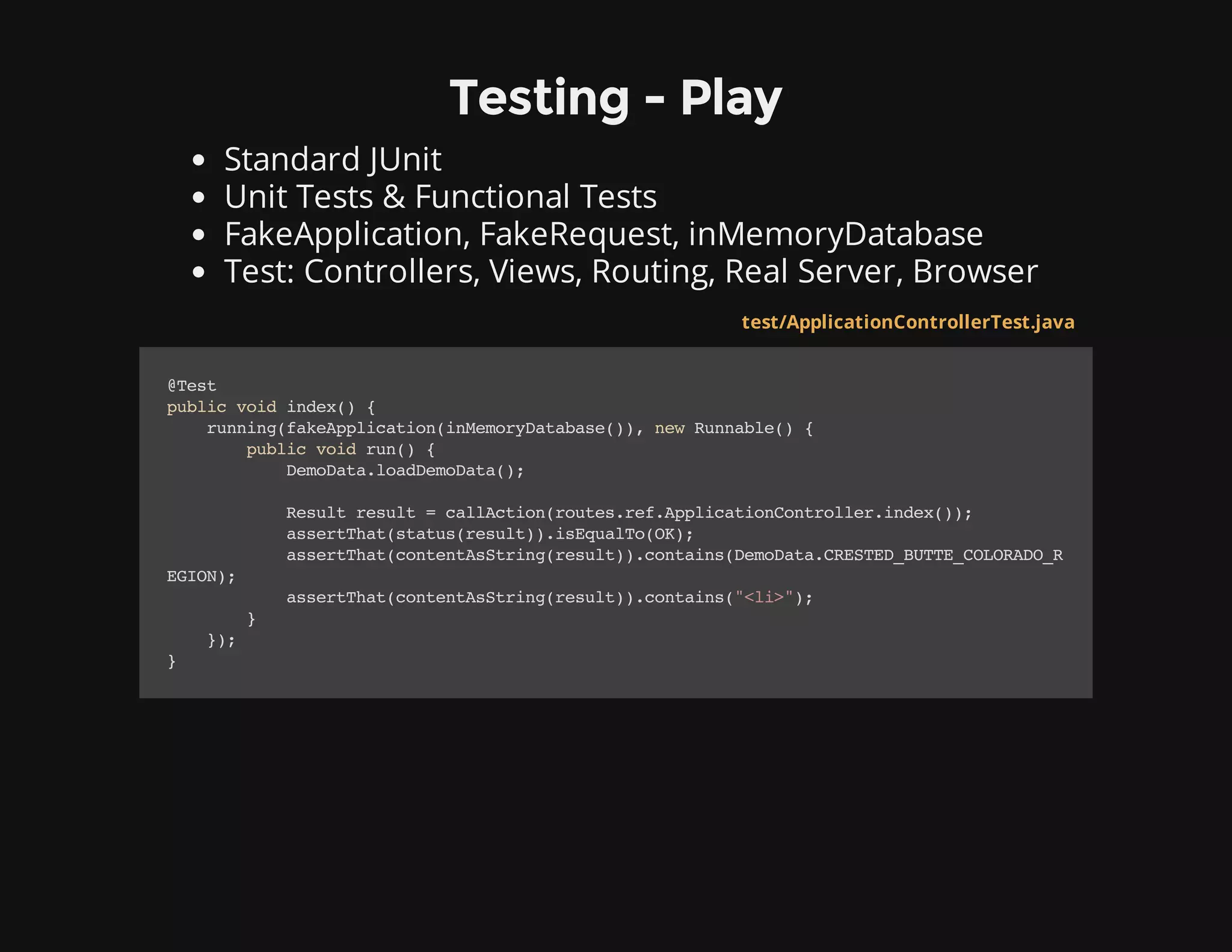 Testing - Play
Standard JUnit
Unit Tests & Functional Tests
FakeApplication, FakeRequest, inMemoryDatabase
Test: Controllers, Views, Routing, Real Server, Browser
test/ApplicationControllerTest.java
@Test
publicvoidindex(){
running(fakeApplication(inMemoryDatabase()),newRunnable(){
publicvoidrun(){
DemoData.loadDemoData();
Resultresult=callAction(routes.ref.ApplicationController.index());
assertThat(status(result)).isEqualTo(OK);
assertThat(contentAsString(result)).contains(DemoData.CRESTED_BUTTE_COLORADO_R
EGION);
assertThat(contentAsString(result)).contains("<li>");
}
});
}
 