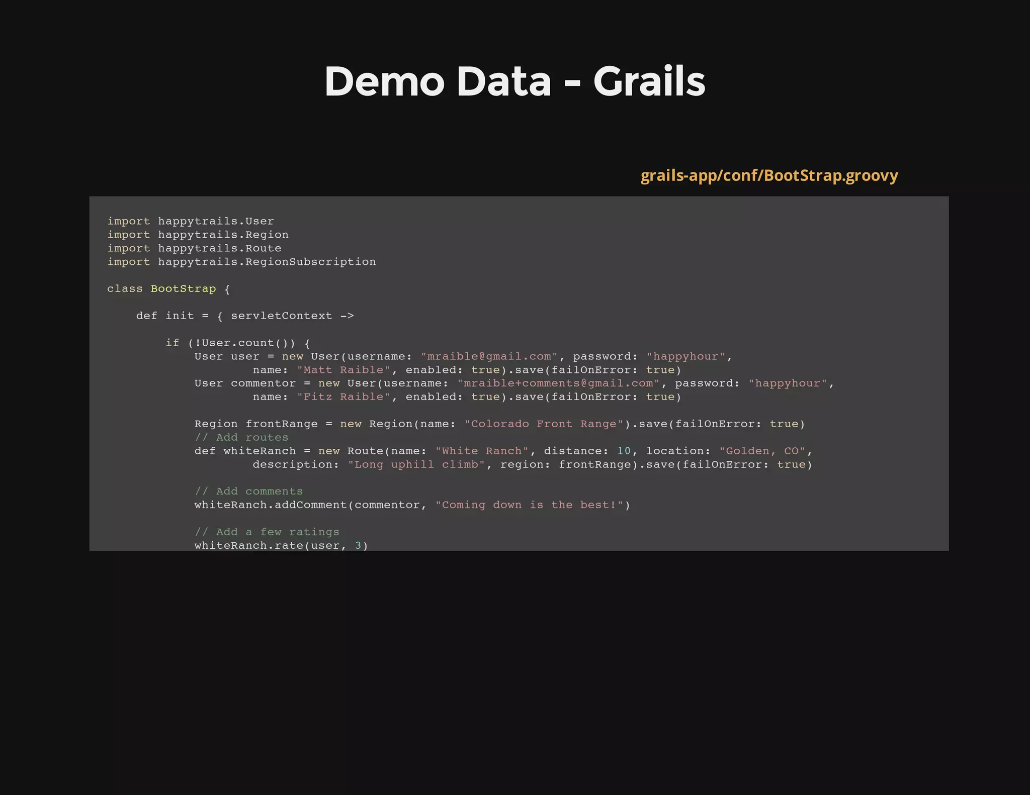 Demo Data - Grails
grails-app/conf/BootStrap.groovy
import happytrails.User
import happytrails.Region
import happytrails.Route
import happytrails.RegionSubscription
class BootStrap {
def init = { servletContext ->
if (!User.count()) {
User user = new User(username: "mraible@gmail.com", password: "happyhour",
name: "Matt Raible", enabled: true).save(failOnError: true)
User commentor = new User(username: "mraible+comments@gmail.com", password: "happyhour",
name: "Fitz Raible", enabled: true).save(failOnError: true)
Region frontRange = new Region(name: "Colorado Front Range").save(failOnError: true)
// Add routes
def whiteRanch = new Route(name: "White Ranch", distance: 10, location: "Golden, CO",
description: "Long uphill climb", region: frontRange).save(failOnError: true)
// Add comments
whiteRanch.addComment(commentor, "Coming down is the best!")
// Add a few ratings
whiteRanch.rate(user, 3)
 
