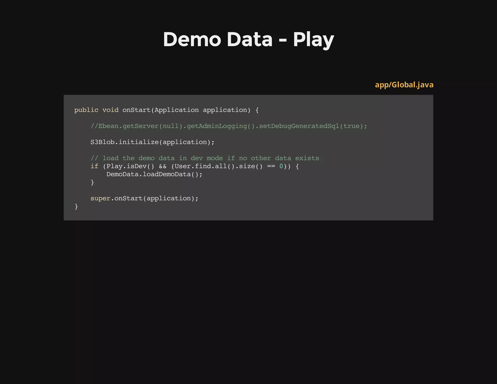 Demo Data - Play
app/Global.java
publicvoidonStart(Applicationapplication){
//Ebean.getServer(null).getAdminLogging().setDebugGeneratedSql(true);
S3Blob.initialize(application);
//loadthedemodataindevmodeifnootherdataexists
if(Play.isDev()&&(User.find.all().size()==0)){
DemoData.loadDemoData();
}
super.onStart(application);
}
 