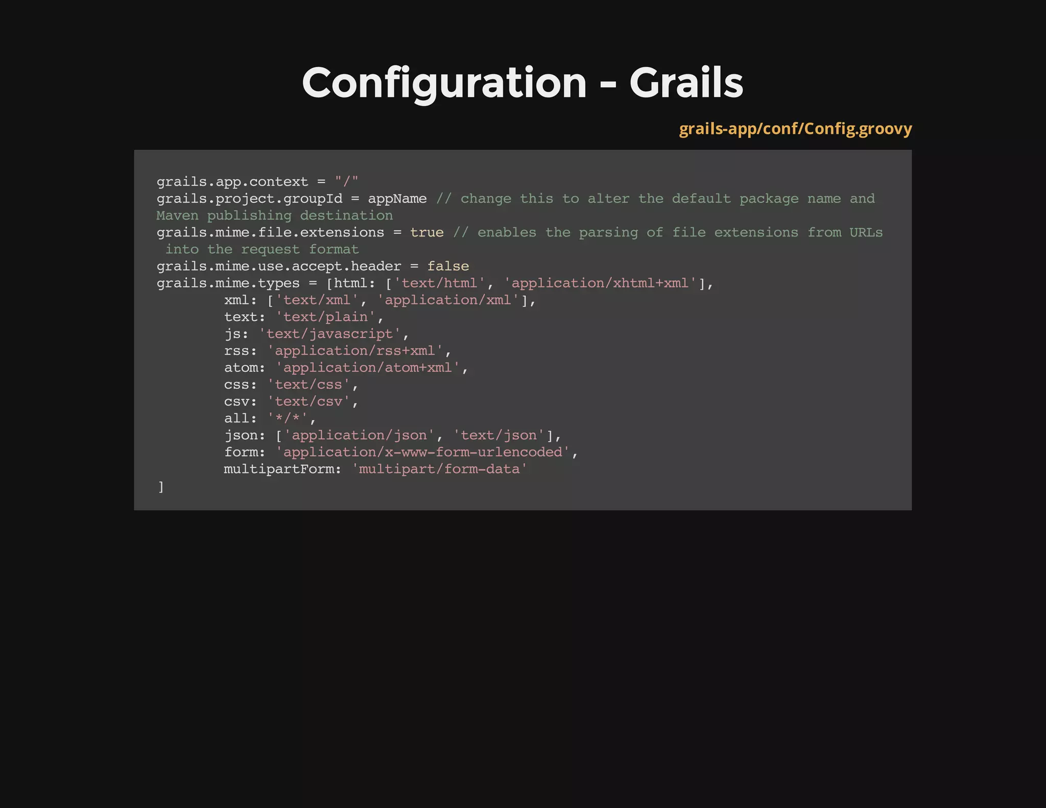 Configuration - Grails
grails-app/conf/Config.groovy
grails.app.context="/"
grails.project.groupId=appName//changethistoalterthedefaultpackagenameand
Mavenpublishingdestination
grails.mime.file.extensions=true//enablestheparsingoffileextensionsfromURLs
intotherequestformat
grails.mime.use.accept.header=false
grails.mime.types=[html:['text/html','application/xhtml+xml'],
xml:['text/xml','application/xml'],
text:'text/plain',
js:'text/javascript',
rss:'application/rss+xml',
atom:'application/atom+xml',
css:'text/css',
csv:'text/csv',
all:'*/*',
json:['application/json','text/json'],
form:'application/x-www-form-urlencoded',
multipartForm:'multipart/form-data'
]
 