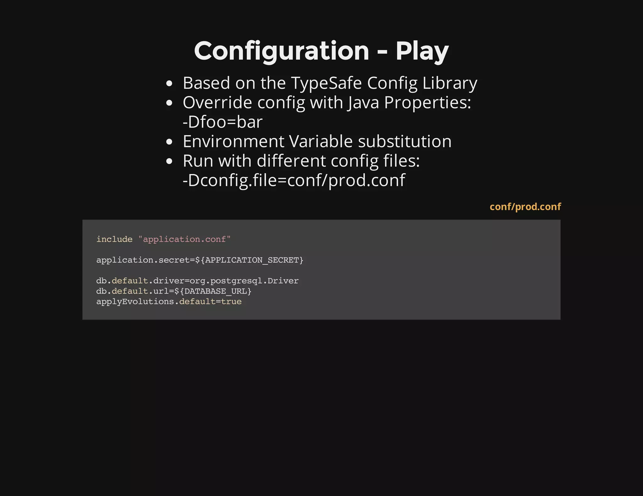Configuration - Play
Based on the TypeSafe Config Library
Override config with Java Properties:
-Dfoo=bar
Environment Variable substitution
Run with different config files:
-Dconfig.file=conf/prod.conf
conf/prod.conf
include"application.conf"
application.secret=${APPLICATION_SECRET}
db.default.driver=org.postgresql.Driver
db.default.url=${DATABASE_URL}
applyEvolutions.default=true
 
