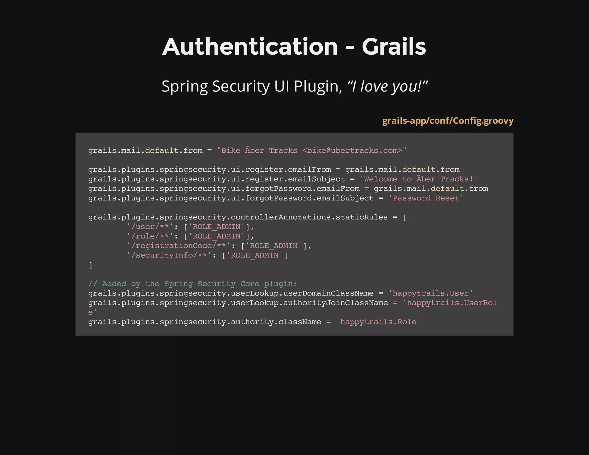 Authentication - Grails
Spring Security UI Plugin, “I love you!”
grails-app/conf/Config.groovy
grails.mail.default.from="BikeÃ​berTracks<bike@ubertracks.com>"
grails.plugins.springsecurity.ui.register.emailFrom=grails.mail.default.from
grails.plugins.springsecurity.ui.register.emailSubject='WelcometoÃ​berTracks!'
grails.plugins.springsecurity.ui.forgotPassword.emailFrom=grails.mail.default.from
grails.plugins.springsecurity.ui.forgotPassword.emailSubject='PasswordReset'
grails.plugins.springsecurity.controllerAnnotations.staticRules=[
'/user/**':['ROLE_ADMIN'],
'/role/**':['ROLE_ADMIN'],
'/registrationCode/**':['ROLE_ADMIN'],
'/securityInfo/**':['ROLE_ADMIN']
]
//AddedbytheSpringSecurityCoreplugin:
grails.plugins.springsecurity.userLookup.userDomainClassName='happytrails.User'
grails.plugins.springsecurity.userLookup.authorityJoinClassName='happytrails.UserRol
e'
grails.plugins.springsecurity.authority.className='happytrails.Role'
 