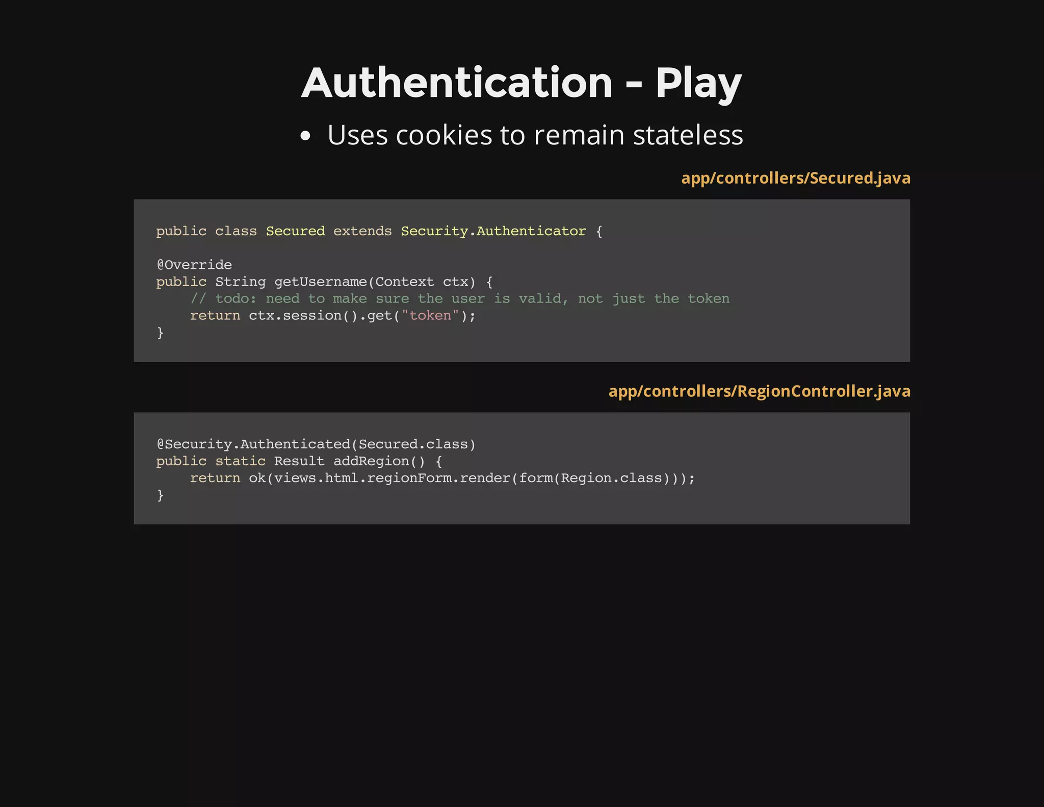 Authentication - Play
Uses cookies to remain stateless
app/controllers/Secured.java
publicclassSecuredextendsSecurity.Authenticator{
@Override
publicStringgetUsername(Contextctx){
//todo:needtomakesuretheuserisvalid,notjustthetoken
returnctx.session().get("token");
}
app/controllers/RegionController.java
@Security.Authenticated(Secured.class)
publicstaticResultaddRegion(){
returnok(views.html.regionForm.render(form(Region.class)));
}
 