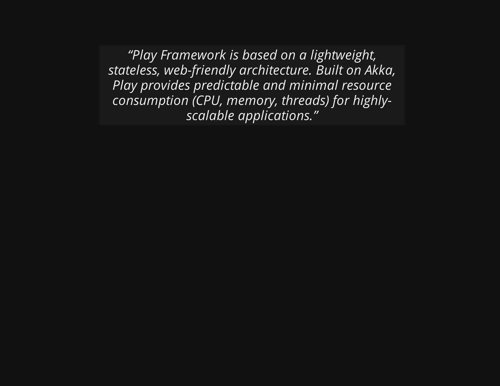 “Play Framework is based on a lightweight,
stateless, web-friendly architecture. Built on Akka,
Play provides predictable and minimal resource
consumption (CPU, memory, threads) for highly-
scalable applications.”
 
