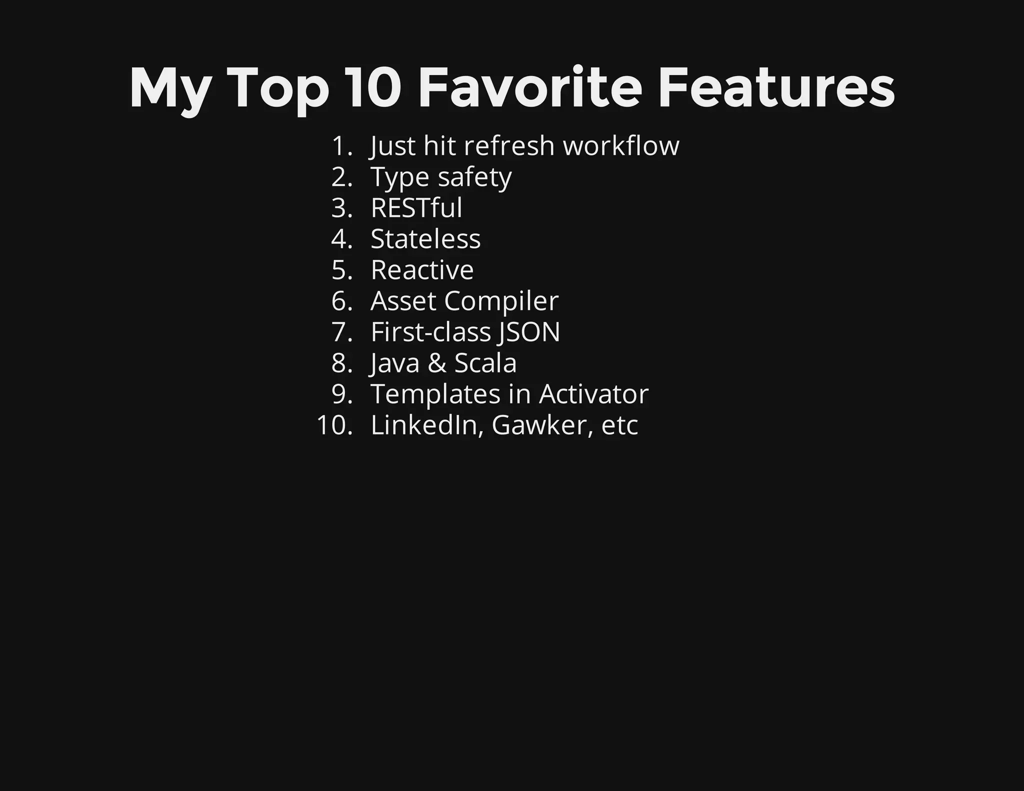 My Top 10 Favorite Features
1. Just hit refresh workflow
2. Type safety
3. RESTful
4. Stateless
5. Reactive
6. Asset Compiler
7. First-class JSON
8. Java & Scala
9. Templates in Activator
10. LinkedIn, Gawker, etc
 