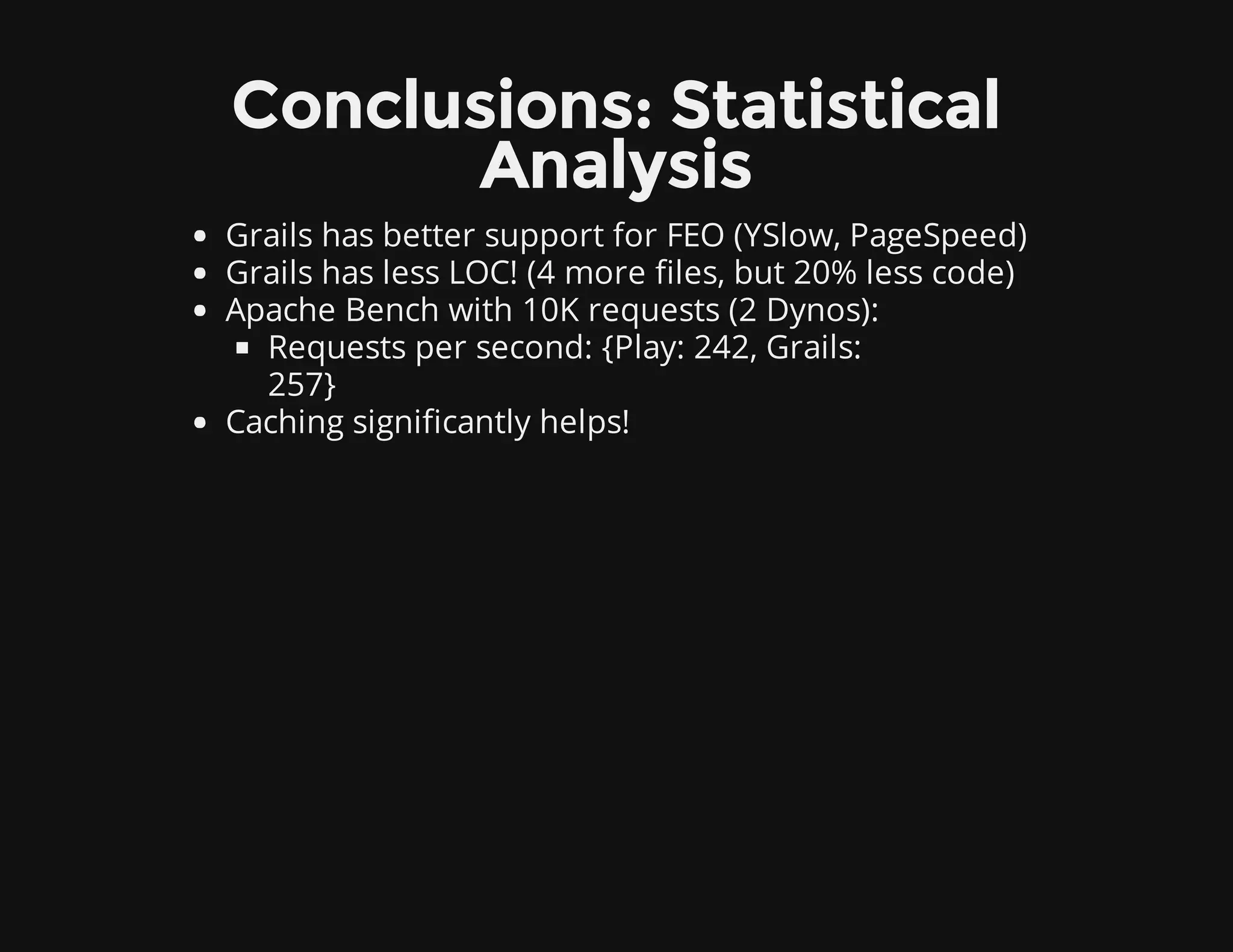 Conclusions: Statistical
Analysis
Grails has better support for FEO (YSlow, PageSpeed)
Grails has less LOC! (4 more files, but 20% less code)
Apache Bench with 10K requests (2 Dynos):
Requests per second: {Play: 242, Grails:
257}
Caching significantly helps!
 