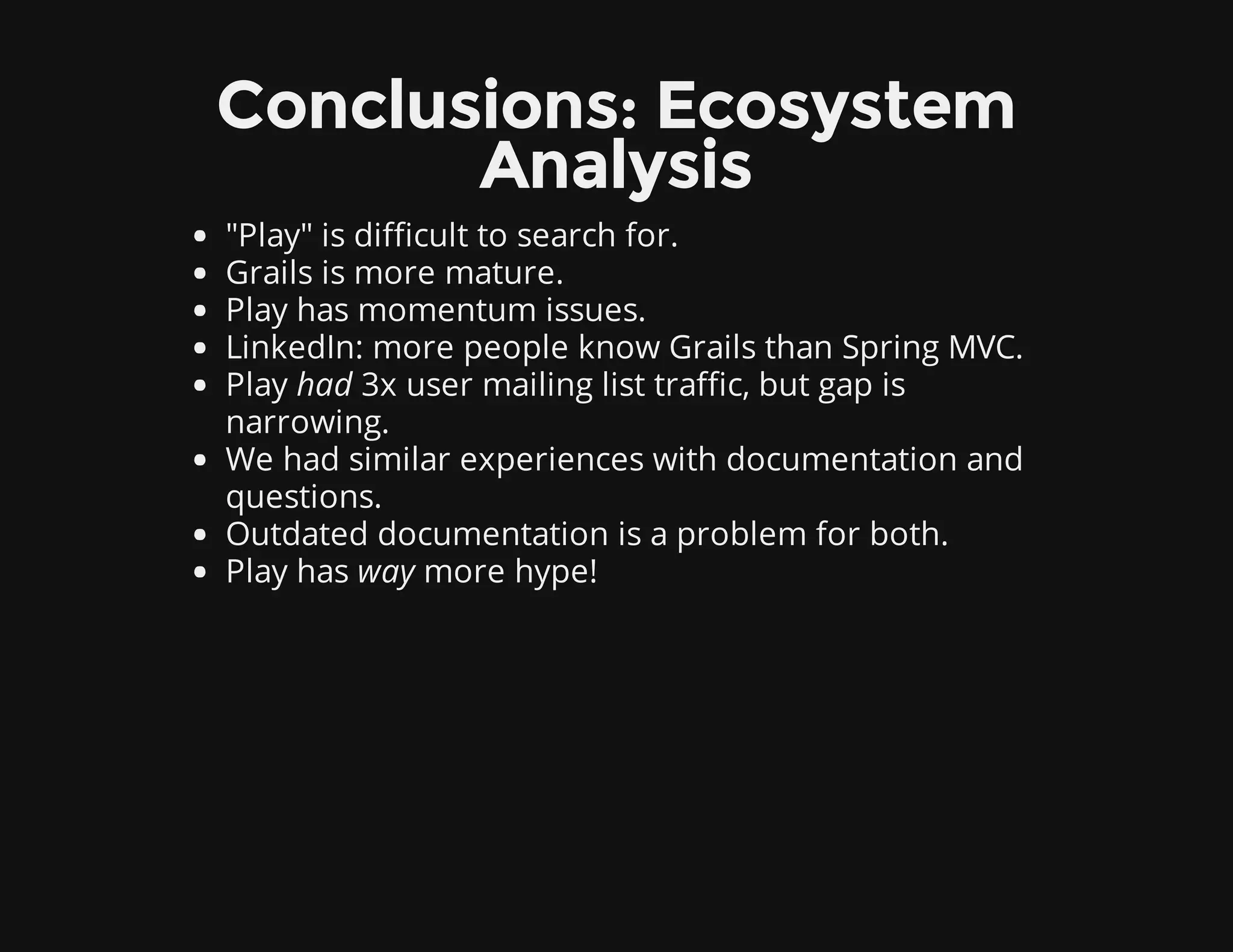 Conclusions: Ecosystem
Analysis
"Play" is difficult to search for.
Grails is more mature.
Play has momentum issues.
LinkedIn: more people know Grails than Spring MVC.
Play had 3x user mailing list traffic, but gap is
narrowing.
We had similar experiences with documentation and
questions.
Outdated documentation is a problem for both.
Play has way more hype!
 