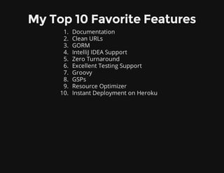 My Top 10 Favorite Features
1. Documentation
2. Clean URLs
3. GORM
4. IntelliJ IDEA Support
5. Zero Turnaround
6. Excellent Testing Support
7. Groovy
8. GSPs
9. Resource Optimizer
10. Instant Deployment on Heroku
 