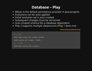 Database - Play
EBean is the default persistence provider in Java projects
Evolutions can be auto-applied
Initial evolution sql is auto-created
Subsequent changes must be versioned
Auto-created schema file is database dependent
Play 2 supports multiple datasources (Play 1 does not)
conf/evolutions/default/2.sql
#---!Ups
ALTERTABLEaccountADDis_adminboolean;
UPDATEaccountSETis_admin=FALSE;
#---!Downs
ALTERTABLEaccountDROPis_admin;
 