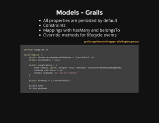 Models - Grails
All properties are persisted by default
Constraints
Mappings with hasMany and belongsTo
Override methods for lifecycle events
grails-app/domain/happytrails/Region.groovy
packagehappytrails
classRegion{
staticcharactersNumbersAndSpaces=/[a-zA-Z0-9]+/
staticsearchable=true
staticconstraints={
nameblank:false,unique:true,matches:charactersNumbersAndSpaces
seoNamenullable:true
routescascade:"all-delete-orphan"
}
statichasMany=[routes:Route]
Stringname
StringseoName
defbeforeValidate(){
 