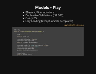 Models - Play
EBean + JPA Annotations
Declarative Validations (JSR 303)
Query DSL
Lazy Loading (except in Scala Templates)
app/models/Direction.java
@Entity
publicclassDirectionextendsModel{
@Id
publicLongid;
@Column(nullable=false)
@Constraints.Required
publicIntegerstepNumber;
@Column(length=1024,nullable=false)
@Constraints.MaxLength(1024)
@Constraints.Required
publicStringinstruction;
@ManyToOne
publicRouteroute;
 
