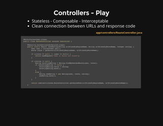 Controllers - Play
Stateless - Composable - Interceptable
Clean connection between URLs and response code
app/controllers/RouteController.java
@With(CurrentUser.class)
public class RouteController extends Controller {
@Security.Authenticated(Secured.class)
public static Result saveRating(String urlFriendlyRegionName, String urlFriendlyRouteName, Integer rating) {
User user = CurrentUser.get();
Route route = getRoute(urlFriendlyRegionName, urlFriendlyRouteName);
if ((route == null) || (user == null)) {
return badRequest("User or Route not found");
}
if (rating != null) {
Rating existingRating = Rating.findByUserAndRoute(user, route);
if (existingRating != null) {
existingRating.value = rating;
existingRating.save();
}
else {
Rating newRating = new Rating(user, route, rating);
newRating.save();
}
}
return redirect(routes.RouteController.getRouteHtml(urlFriendlyRegionName, urlFriendlyRouteName));
}
 
