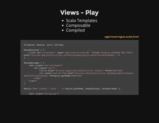 Views - Play
Scala Templates
Composable
Compiled
app/views/region.scala.html
@(region:Region,sort:String)
@headContent={
<linkrel="alternate"type="application/rss+xml"title="@region.getNameRSSFeed"
href="@routes.RegionController.getRegionFeed(region.getUrlFriendlyName)"/>
}
@breadcrumbs={
<divclass="nav-collapse">
<ulclass="nav">
<li><ahref="@routes.ApplicationController.index()">Hike</a></li>
<liclass="active"><ahref="@routes.RegionController.getRegionHtml(region.
getUrlFriendlyName)">@region.getName</a></li>
</ul>
</div>
}
@main("UberTracks-Hike-"+region.getName,headContent,breadcrumbs){
<divclass="btn-group">
 