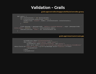 Validation - Grails
grails-app/controllers/happytrails/RouteController.groovy
def save() {
def routeInstance = new Route(params)
if (!routeInstance.save(flush: true)) {
render(view: "create", model: [routeInstance: routeInstance])
return
}
flash.message = message(code: 'default.created.message', args: [message(code: '
route.label', default: 'Route'), routeInstance.name])
redirect(action: "show", id: routeInstance.id)
}
grails-app/views/route/create.gsp
<g:hasErrors bean="${routeInstance}">
<div class="alert alert-error" role="alert">
<g:eachError bean="${routeInstance}" var="error">
<div <g:if test="${error in org.springframework.validation.FieldError}"
>data-field-id="${error.field}"</g:if>><g:message error="${error}"/></div>
</g:eachError>
</div>
</g:hasErrors>
 