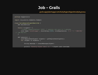 Job - Grails
grails-app/jobs/happytrails/DailyRegionDigestEmailJob.groovy
packagehappytrails
importorg.grails.comments.Comment
classDailyRegionDigestEmailJob{
defmailService
statictriggers={
//simplerepeatInterval:5000l//executejoboncein5seconds
cronname:'cronTrigger',startDelay:10000,cronExpression:'007?*MON-FRI'
//7AMMon-Fri
}
defexecute(){
List<RegionUserDigest>digests=getRegionUserDigests()
for(digestindigests){
Stringmessage=createMessage(digest)
println"Sendingdigestemailto"+digest.user.username
 