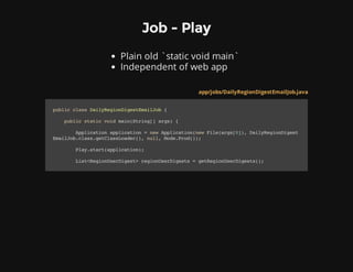 Job - Play
Plain old `static void main`
Independent of web app
app/jobs/DailyRegionDigestEmailJob.java
publicclassDailyRegionDigestEmailJob{
publicstaticvoidmain(String[]args){
Applicationapplication=newApplication(newFile(args[0]),DailyRegionDigest
EmailJob.class.getClassLoader(),null,Mode.Prod());
Play.start(application);
List<RegionUserDigest>regionUserDigests=getRegionUserDigests();
 