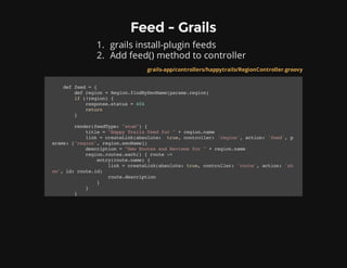 Feed - Grails
1. grails install-plugin feeds
2. Add feed() method to controller
grails-app/controllers/happytrails/RegionController.groovy
deffeed={
defregion=Region.findBySeoName(params.region)
if(!region){
response.status=404
return
}
render(feedType:"atom"){
title="HappyTrailsFeedfor"+region.name
link=createLink(absolute: true,controller:'region',action:'feed',p
arams:['region',region.seoName])
description="NewRoutesandReviewsfor"+region.name
region.routes.each(){route->
entry(route.name){
link=createLink(absolute:true,controller:'route',action:'sh
ow',id:route.id)
route.description
}
}
}
 