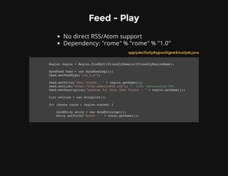 Feed - Play
No direct RSS/Atom support
Dependency: "rome" % "rome" % "1.0"
app/jobs/DailyRegionDigestEmailJob.java
Regionregion=Region.findByUrlFriendlyName(urlFriendlyRegionName);
SyndFeedfeed=newSyndFeedImpl();
feed.setFeedType("rss_2.0");
feed.setTitle("UberTracks-"+region.getName());
feed.setLink("http://hike.ubertracks.com");//todo:externalizeURL
feed.setDescription("UpdatesforHikeUberTracks-"+region.getName());
Listentries=newArrayList();
for(Routeroute:region.routes){
SyndEntryentry=newSyndEntryImpl();
entry.setTitle("Route-"+route.getName());
 