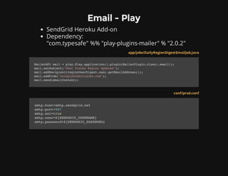 Email - Play
SendGrid Heroku Add-on
Dependency:
"com.typesafe" %% "play-plugins-mailer" % "2.0.2"
app/jobs/DailyRegionDigestEmailJob.java
MailerAPImail=play.Play.application().plugin(MailerPlugin.class).email();
mail.setSubject("UberTracksRegionUpdates");
mail.addRecipient(regionUserDigest.user.getEmailAddress());
mail.addFrom("noreply@ubertracks.com");
mail.send(emailContent);
conf/prod.conf
smtp.host=smtp.sendgrid.net
smtp.port=587
smtp.ssl=true
smtp.user=${SENDGRID_USERNAME}
smtp.password=${SENDGRID_PASSWORD}
 
