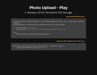 Photo Upload - Play
Amazon S3 for Persistent File Storage
app/models/S3Photo.java
PutObjectRequestputObjectRequest=newPutObjectRequest(bucket,key,inputStream,objectM
etadata);
putObjectRequest.withCannedAcl(CannedAccessControlList.PublicRead);
if(S3Blob.amazonS3==null){
Logger.error("CloudnotsavePhotobecauseamazonS3wasnull");
}
else{
S3Blob.amazonS3.putObject(putObjectRequest);
}
app/controllers/RegionController.java
Http.MultipartFormData.FilePartphotoFilePart=request().body()
.asMultipartFormData().getFile("photo");
 