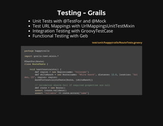 Testing - Grails
Unit Tests with @TestFor and @Mock
Test URL Mappings with UrlMappingsUnitTestMixin
Integration Testing with GroovyTestCase
Functional Testing with Geb
* Grails plugins often aren't in test scope.
test/unit/happytrails/RouteTests.groovy
packagehappytrails
importgrails.test.mixin.*
@TestFor(Route)
classRouteTests{
voidtestConstraints(){
defregion=newRegion(name:"Colorado")
defwhiteRanch=newRoute(name:"WhiteRanch",distance:12.0,location:"Gol
den,CO",region:region)
mockForConstraintsTests(Route,[whiteRanch])
//validationshouldfailifrequiredpropertiesarenull
defroute=newRoute()
assert!route.validate()
assert"nullable"==route.errors["name"]
 