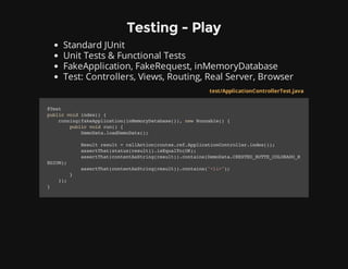 Testing - Play
Standard JUnit
Unit Tests & Functional Tests
FakeApplication, FakeRequest, inMemoryDatabase
Test: Controllers, Views, Routing, Real Server, Browser
test/ApplicationControllerTest.java
@Test
publicvoidindex(){
running(fakeApplication(inMemoryDatabase()),newRunnable(){
publicvoidrun(){
DemoData.loadDemoData();
Resultresult=callAction(routes.ref.ApplicationController.index());
assertThat(status(result)).isEqualTo(OK);
assertThat(contentAsString(result)).contains(DemoData.CRESTED_BUTTE_COLORADO_R
EGION);
assertThat(contentAsString(result)).contains("<li>");
}
});
}
 