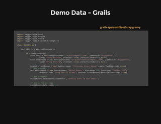 Demo Data - Grails
grails-app/conf/BootStrap.groovy
import happytrails.User
import happytrails.Region
import happytrails.Route
import happytrails.RegionSubscription
class BootStrap {
def init = { servletContext ->
if (!User.count()) {
User user = new User(username: "mraible@gmail.com", password: "happyhour",
name: "Matt Raible", enabled: true).save(failOnError: true)
User commentor = new User(username: "mraible+comments@gmail.com", password: "happyhour",
name: "Fitz Raible", enabled: true).save(failOnError: true)
Region frontRange = new Region(name: "Colorado Front Range").save(failOnError: true)
// Add routes
def whiteRanch = new Route(name: "White Ranch", distance: 10, location: "Golden, CO",
description: "Long uphill climb", region: frontRange).save(failOnError: true)
// Add comments
whiteRanch.addComment(commentor, "Coming down is the best!")
// Add a few ratings
whiteRanch.rate(user, 3)
 