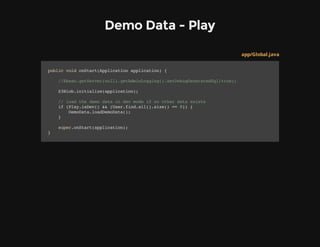 Demo Data - Play
app/Global.java
publicvoidonStart(Applicationapplication){
//Ebean.getServer(null).getAdminLogging().setDebugGeneratedSql(true);
S3Blob.initialize(application);
//loadthedemodataindevmodeifnootherdataexists
if(Play.isDev()&&(User.find.all().size()==0)){
DemoData.loadDemoData();
}
super.onStart(application);
}
 