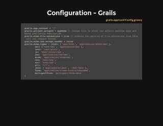 Configuration - Grails
grails-app/conf/Config.groovy
grails.app.context="/"
grails.project.groupId=appName//changethistoalterthedefaultpackagenameand
Mavenpublishingdestination
grails.mime.file.extensions=true//enablestheparsingoffileextensionsfromURLs
intotherequestformat
grails.mime.use.accept.header=false
grails.mime.types=[html:['text/html','application/xhtml+xml'],
xml:['text/xml','application/xml'],
text:'text/plain',
js:'text/javascript',
rss:'application/rss+xml',
atom:'application/atom+xml',
css:'text/css',
csv:'text/csv',
all:'*/*',
json:['application/json','text/json'],
form:'application/x-www-form-urlencoded',
multipartForm:'multipart/form-data'
]
 