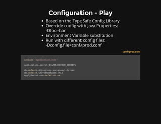 Configuration - Play
Based on the TypeSafe Config Library
Override config with Java Properties:
-Dfoo=bar
Environment Variable substitution
Run with different config files:
-Dconfig.file=conf/prod.conf
conf/prod.conf
include"application.conf"
application.secret=${APPLICATION_SECRET}
db.default.driver=org.postgresql.Driver
db.default.url=${DATABASE_URL}
applyEvolutions.default=true
 