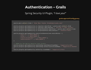 Authentication - Grails
Spring Security UI Plugin, “I love you!”
grails-app/conf/Config.groovy
grails.mail.default.from="BikeÃ​berTracks<bike@ubertracks.com>"
grails.plugins.springsecurity.ui.register.emailFrom=grails.mail.default.from
grails.plugins.springsecurity.ui.register.emailSubject='WelcometoÃ​berTracks!'
grails.plugins.springsecurity.ui.forgotPassword.emailFrom=grails.mail.default.from
grails.plugins.springsecurity.ui.forgotPassword.emailSubject='PasswordReset'
grails.plugins.springsecurity.controllerAnnotations.staticRules=[
'/user/**':['ROLE_ADMIN'],
'/role/**':['ROLE_ADMIN'],
'/registrationCode/**':['ROLE_ADMIN'],
'/securityInfo/**':['ROLE_ADMIN']
]
//AddedbytheSpringSecurityCoreplugin:
grails.plugins.springsecurity.userLookup.userDomainClassName='happytrails.User'
grails.plugins.springsecurity.userLookup.authorityJoinClassName='happytrails.UserRol
e'
grails.plugins.springsecurity.authority.className='happytrails.Role'
 