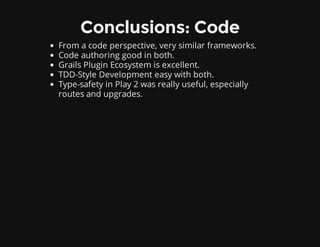 Conclusions: Code
From a code perspective, very similar frameworks.
Code authoring good in both.
Grails Plugin Ecosystem is excellent.
TDD-Style Development easy with both.
Type-safety in Play 2 was really useful, especially
routes and upgrades.
 