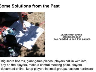 Some Solutions from the Past Big score boards, giant game pieces, players call in with info,  spy on the players, make a c...